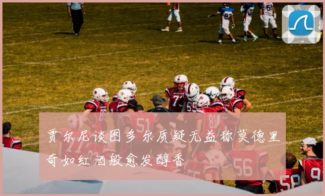 贾尔尼谈图多尔质疑无益称莫德里奇如红酒般愈发醇香