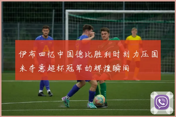 伊布回忆中国德比胜利时刻力压国米夺意超杯冠军的辉煌瞬间