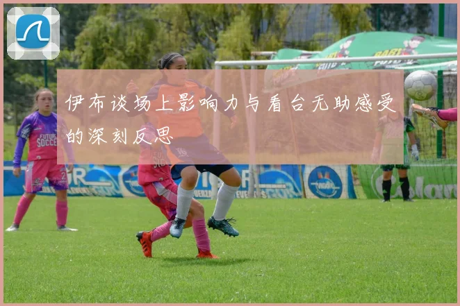 伊布谈场上影响力与看台无助感受的深刻反思