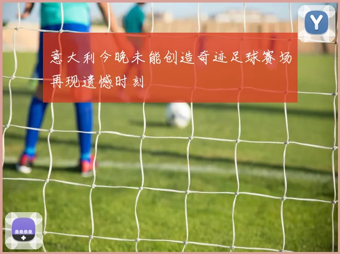 意大利今晚未能创造奇迹足球赛场再现遗憾时刻