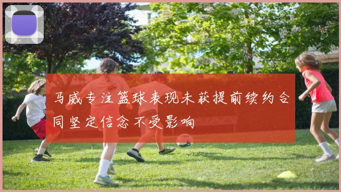 马威专注篮球表现未获提前续约合同坚定信念不受影响