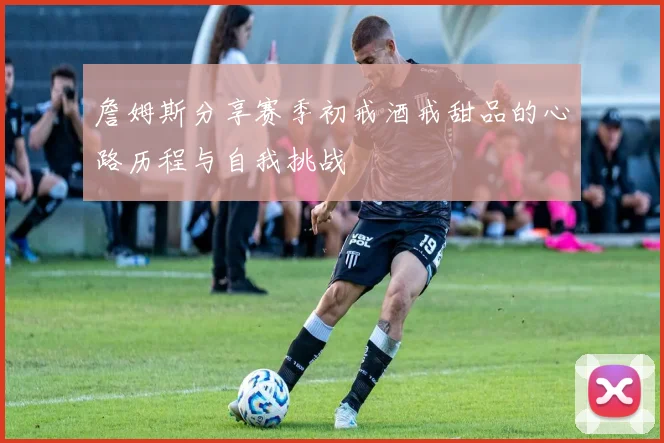詹姆斯分享赛季初戒酒戒甜品的心路历程与自我挑战