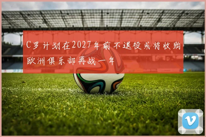 C罗计划在2027年前不退役或将收购欧洲俱乐部再战一年