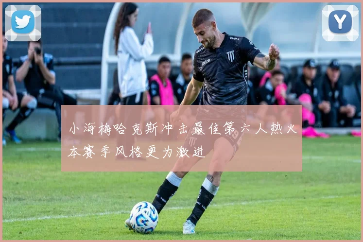 小海梅哈克斯冲击最佳第六人热火本赛季风格更为激进