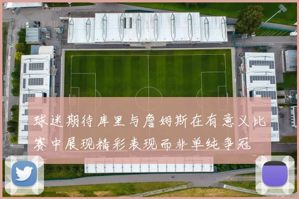 球迷期待库里与詹姆斯在有意义比赛中展现精彩表现而非单纯争冠