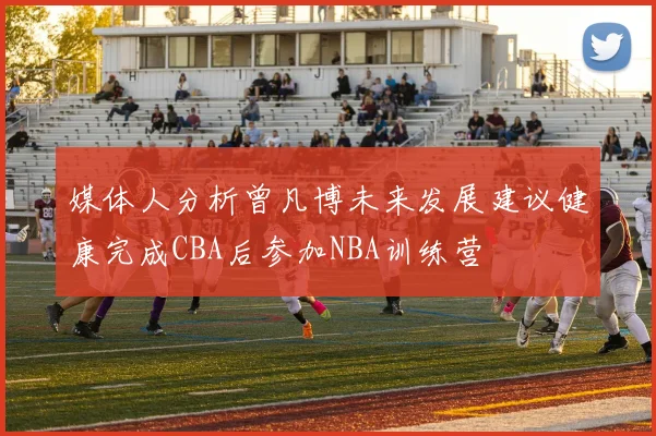 媒体人分析曾凡博未来发展建议健康完成CBA后参加NBA训练营