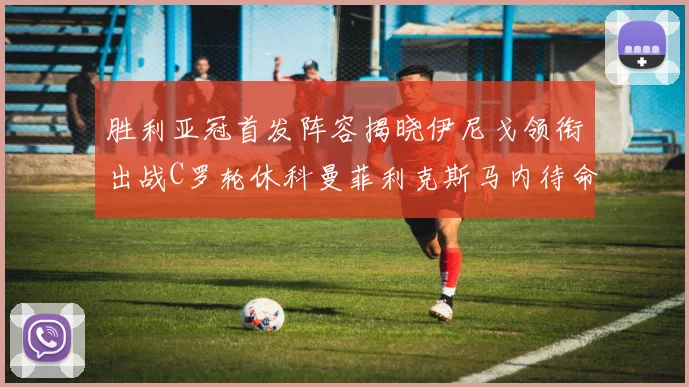 胜利亚冠首发阵容揭晓伊尼戈领衔出战C罗轮休科曼菲利克斯马内待命
