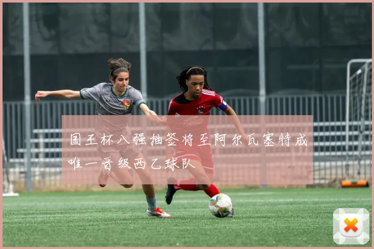 国王杯八强抽签将至阿尔瓦塞特成唯一晋级西乙球队