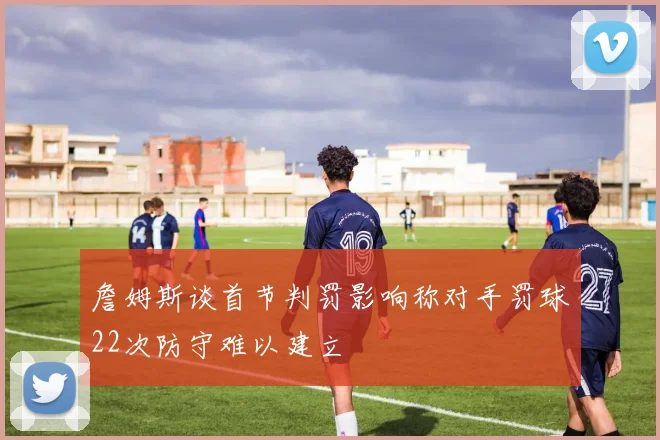 詹姆斯谈首节判罚影响称对手罚球22次防守难以建立