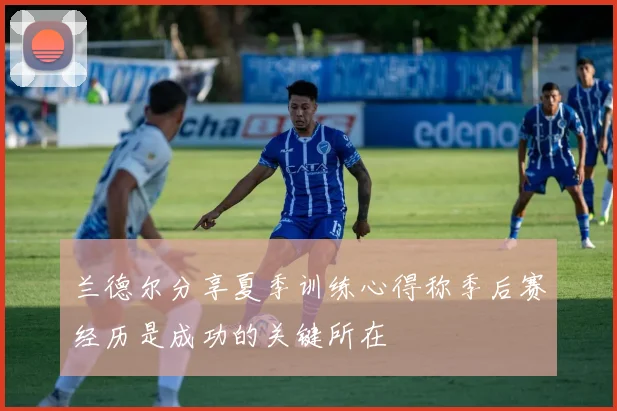 兰德尔分享夏季训练心得称季后赛经历是成功的关键所在