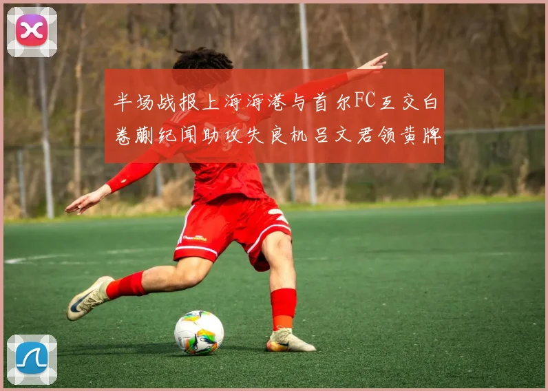 半场战报上海海港与首尔FC互交白卷蒯纪闻助攻失良机吕文君领黄牌
