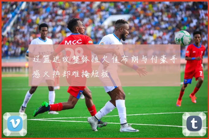 辽篮进攻整体性欠佳布朗与付豪手感火热却难掩短板