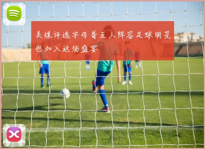 美媒评选字母哥五人阵容足球明星也加入这场盛宴