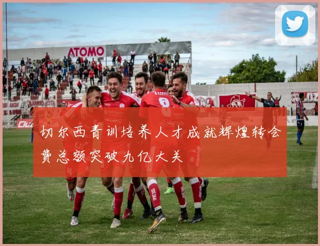 切尔西青训培养人才成就辉煌转会费总额突破九亿大关