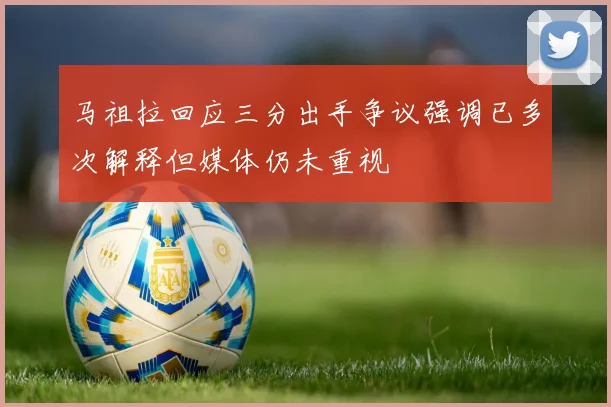 马祖拉回应三分出手争议强调已多次解释但媒体仍未重视