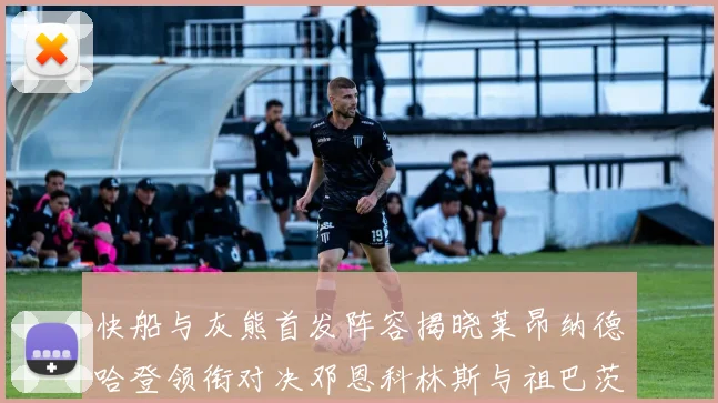 快船与灰熊首发阵容揭晓莱昂纳德哈登领衔对决邓恩科林斯与祖巴茨争锋