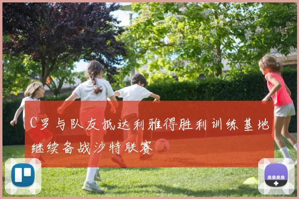 C罗与队友抵达利雅得胜利训练基地继续备战沙特联赛