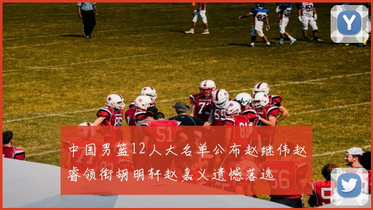 中国男篮12人大名单公布赵继伟赵睿领衔胡明轩赵嘉义遗憾落选