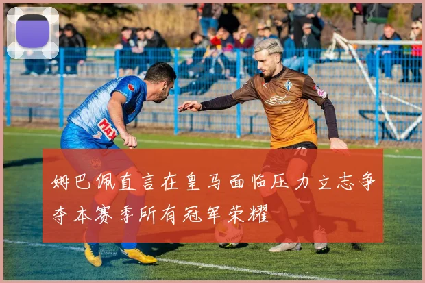 姆巴佩直言在皇马面临压力立志争夺本赛季所有冠军荣耀