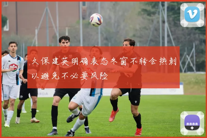 久保建英明确表态冬窗不转会热刺以避免不必要风险