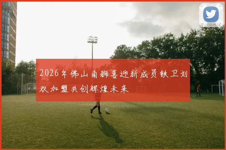 2026年佛山南狮喜迎新成员铁卫刘欢加盟共创辉煌未来