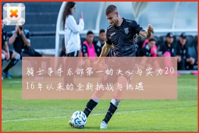 骑士争夺东部第一的决心与实力2016年以来的全新挑战与机遇