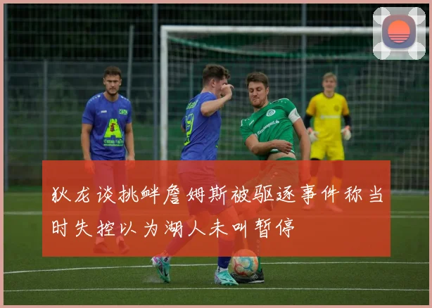 狄龙谈挑衅詹姆斯被驱逐事件称当时失控以为湖人未叫暂停