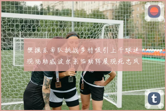 樊振东率队挑战多特吸引上千球迷现场助威波尔亲临助阵展现死忠风采