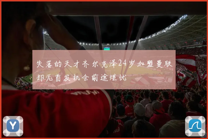 失落的天才齐尔克泽24岁加盟曼联却无首发机会前途堪忧