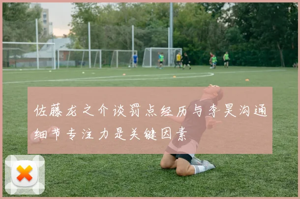 佐藤龙之介谈罚点经历与李昊沟通细节专注力是关键因素