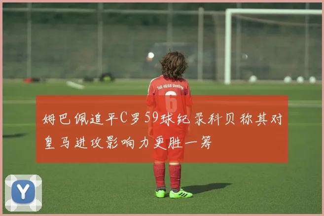 姆巴佩追平C罗59球纪录科贝称其对皇马进攻影响力更胜一筹