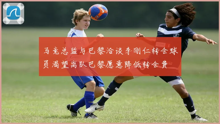 马竞总监与巴黎洽谈李刚仁转会球员渴望离队巴黎愿意降低转会费