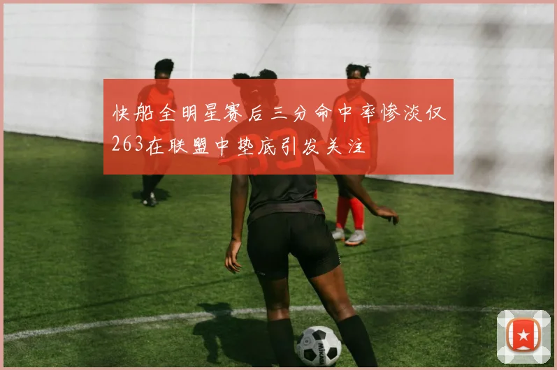 快船全明星赛后三分命中率惨淡仅263在联盟中垫底引发关注