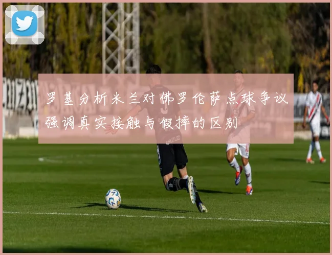 罗基分析米兰对佛罗伦萨点球争议强调真实接触与假摔的区别