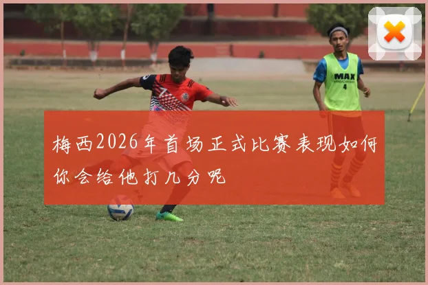 梅西2026年首场正式比赛表现如何你会给他打几分呢