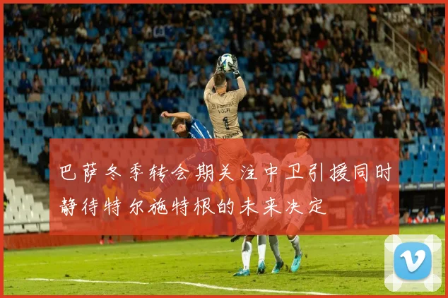 巴萨冬季转会期关注中卫引援同时静待特尔施特根的未来决定