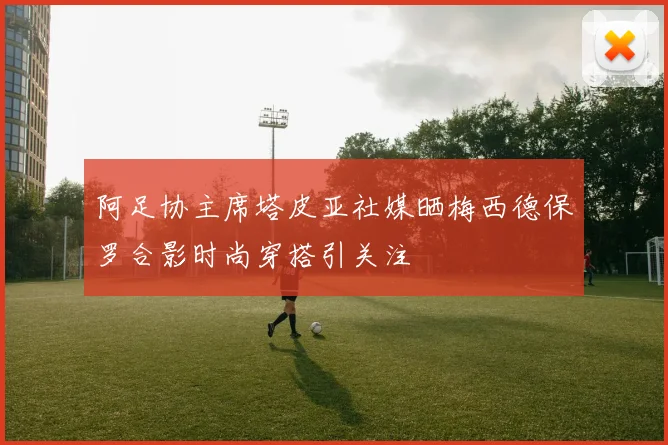 阿足协主席塔皮亚社媒晒梅西德保罗合影时尚穿搭引关注