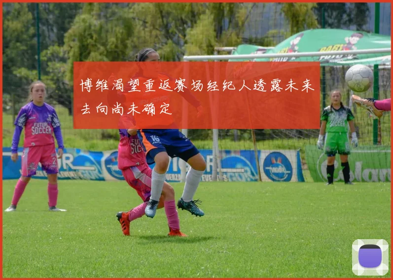 博维渴望重返赛场经纪人透露未来去向尚未确定
