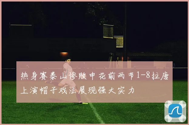 热身赛泰山惨败申花前两节1-8拉唐上演帽子戏法展现强大实力