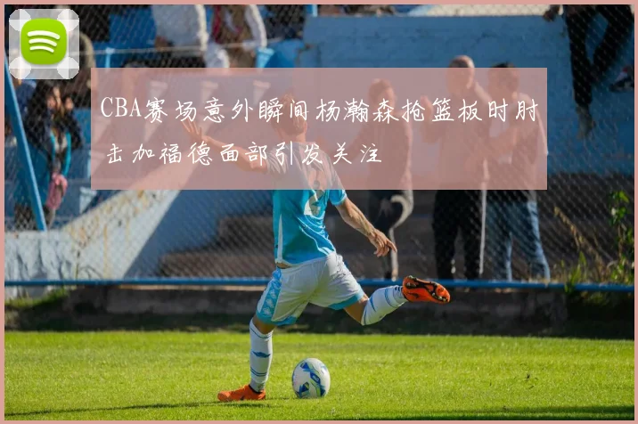 CBA赛场意外瞬间杨瀚森抢篮板时肘击加福德面部引发关注