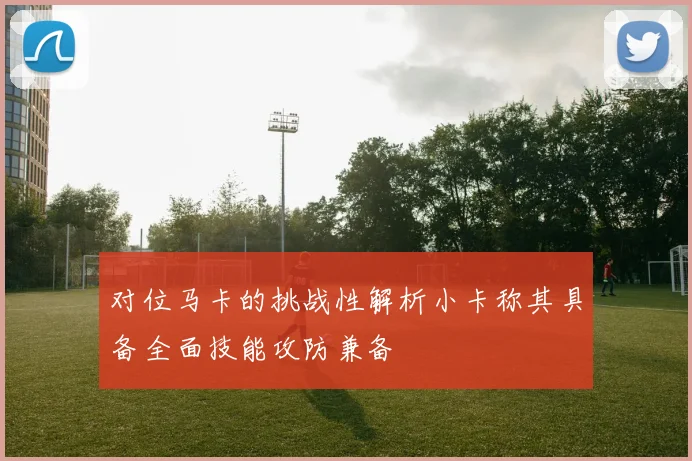 对位马卡的挑战性解析小卡称其具备全面技能攻防兼备