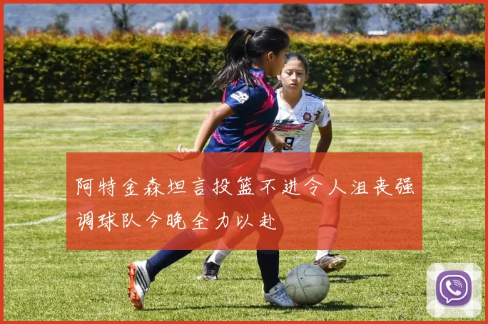 阿特金森坦言投篮不进令人沮丧强调球队今晚全力以赴