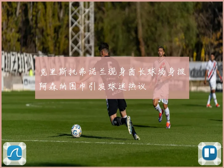 克里斯托弗诺兰现身酋长球场身披阿森纳围巾引发球迷热议
