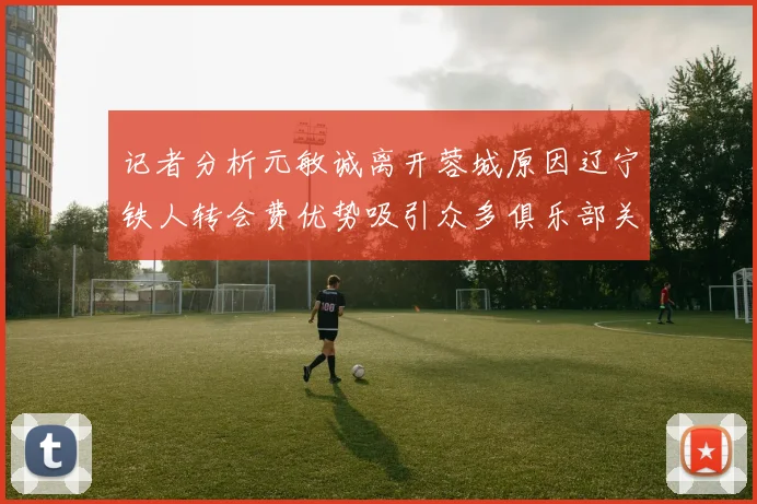 记者分析元敏诚离开蓉城原因辽宁铁人转会费优势吸引众多俱乐部关注