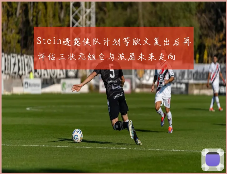 Stein透露侠队计划等欧文复出后再评估三状元组合与浓眉未来走向